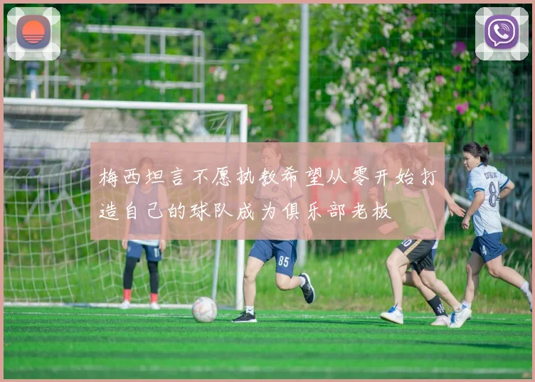 梅西坦言不愿执教希望从零开始打造自己的球队成为俱乐部老板