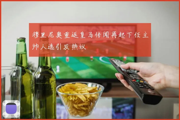 穆里尼奥重返皇马传闻再起下任主帅人选引发热议