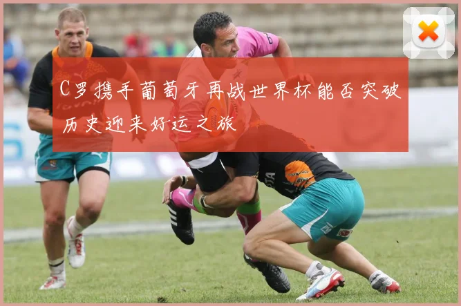 C罗携手葡萄牙再战世界杯能否突破历史迎来好运之旅