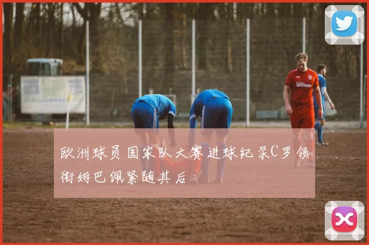 欧洲球员国家队大赛进球纪录C罗领衔姆巴佩紧随其后