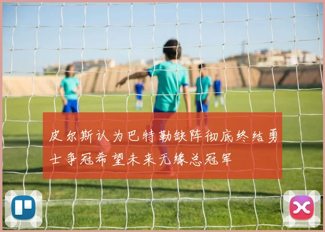 皮尔斯认为巴特勒缺阵彻底终结勇士争冠希望未来无缘总冠军