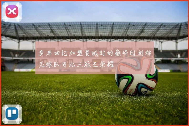 多库回忆加盟曼城时的巅峰时刻称无球队可比三冠王荣耀