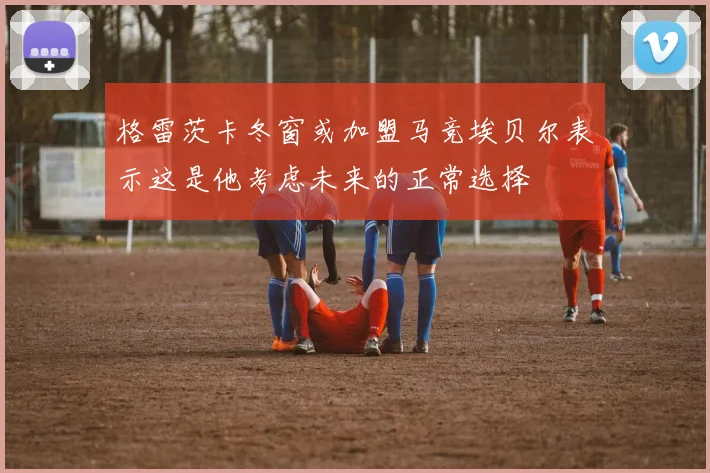 格雷茨卡冬窗或加盟马竞埃贝尔表示这是他考虑未来的正常选择