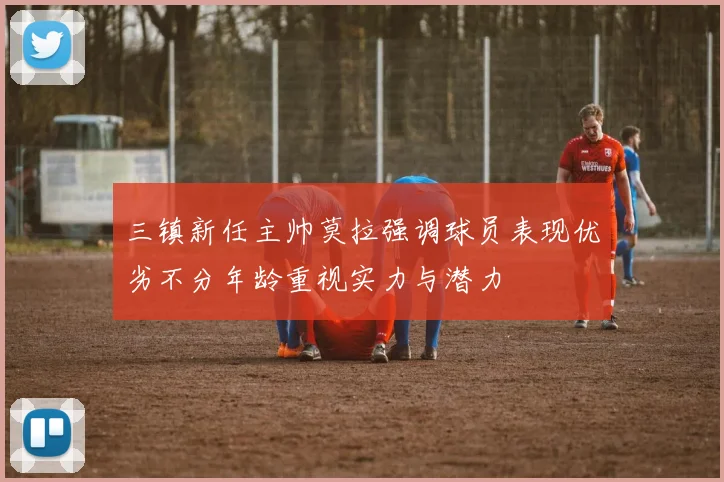 三镇新任主帅莫拉强调球员表现优劣不分年龄重视实力与潜力