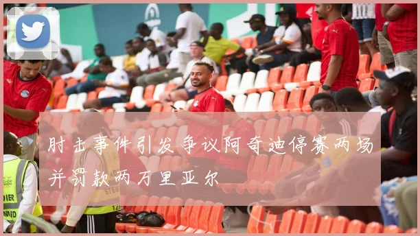 肘击事件引发争议阿奇迪停赛两场并罚款两万里亚尔