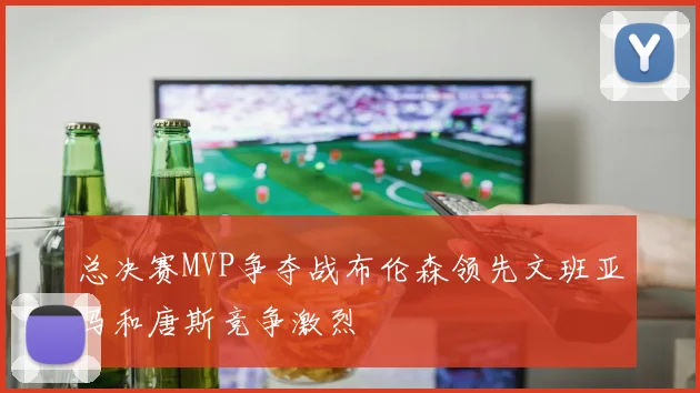 总决赛MVP争夺战布伦森领先文班亚马和唐斯竞争激烈