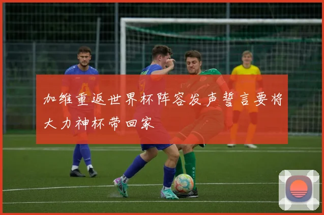 加维重返世界杯阵容发声誓言要将大力神杯带回家