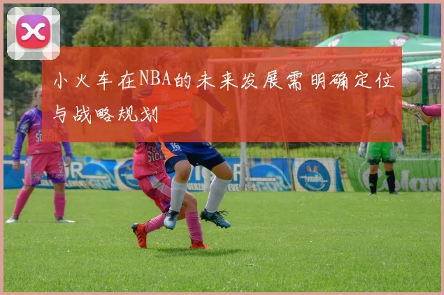 小火车在NBA的未来发展需明确定位与战略规划