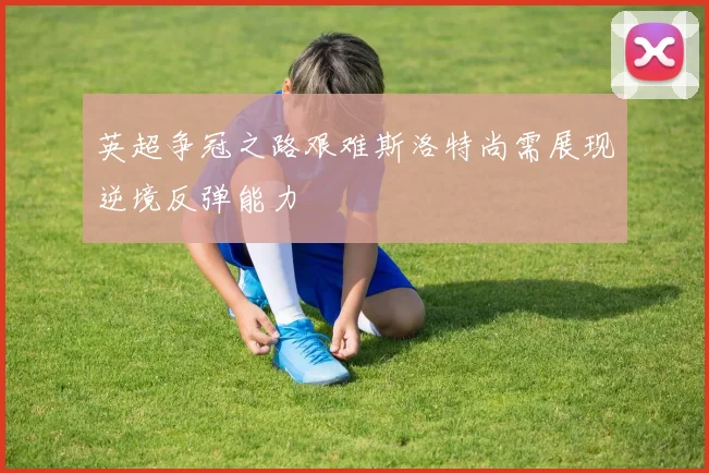 英超争冠之路艰难斯洛特尚需展现逆境反弹能力