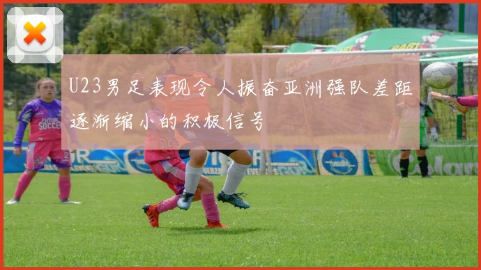 U23男足表现令人振奋亚洲强队差距逐渐缩小的积极信号