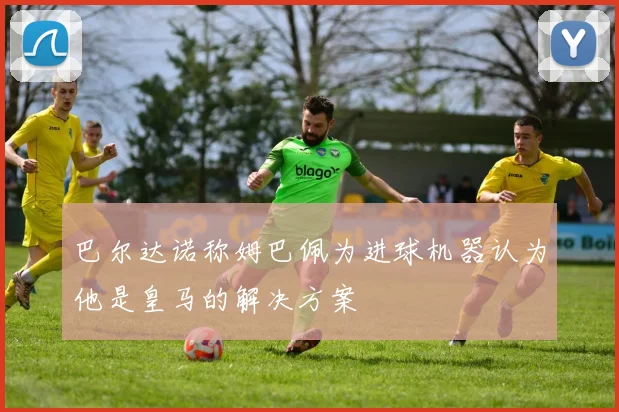 巴尔达诺称姆巴佩为进球机器认为他是皇马的解决方案