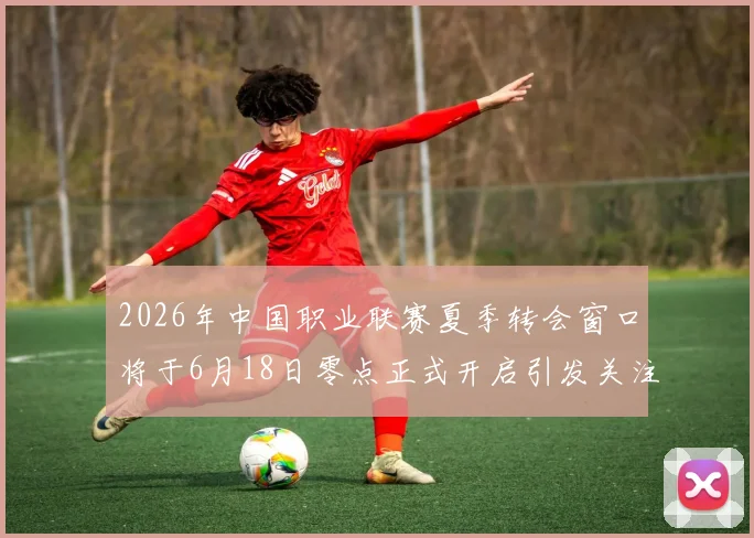 2026年中国职业联赛夏季转会窗口将于6月18日零点正式开启引发关注
