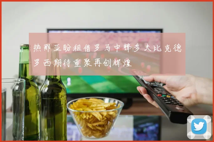 热那亚盼租借罗马中锋多夫比克德罗西期待重聚再创辉煌