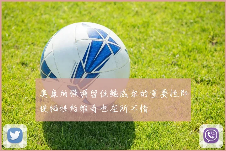奥康纳强调留住鲍威尔的重要性即使牺牲约维奇也在所不惜