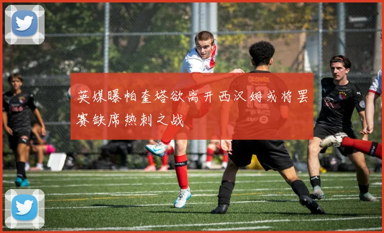 英媒曝帕奎塔欲离开西汉姆或将罢赛缺席热刺之战