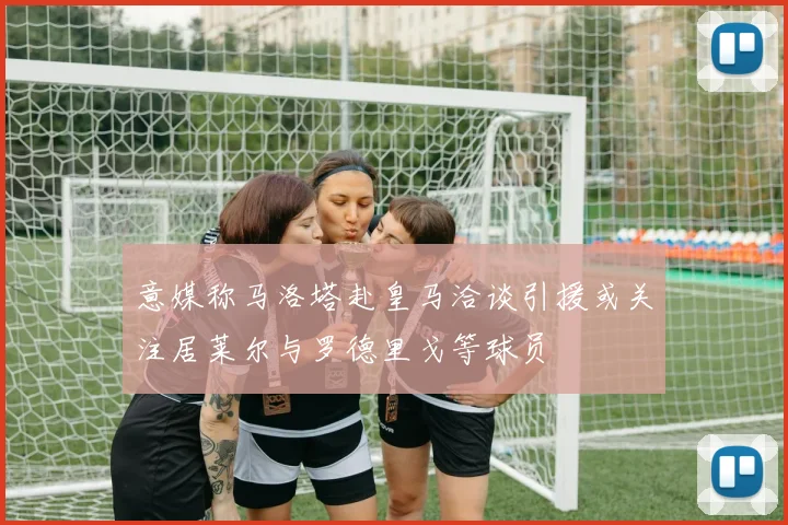 意媒称马洛塔赴皇马洽谈引援或关注居莱尔与罗德里戈等球员