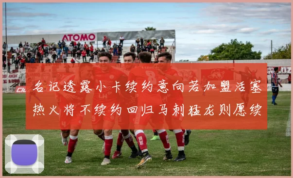 名记透露小卡续约意向若加盟活塞热火将不续约回归马刺猛龙则愿续约