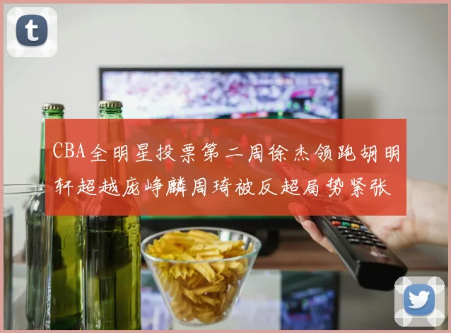 CBA全明星投票第二周徐杰领跑胡明轩超越庞峥麟周琦被反超局势紧张
