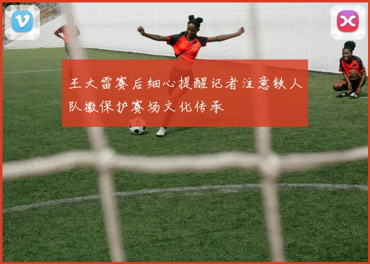 王大雷赛后细心提醒记者注意铁人队徽保护赛场文化传承